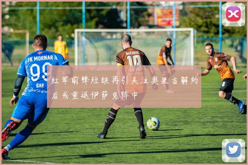 红军前锋短缺再引关注奥里吉解约后或重返伊萨克阵中