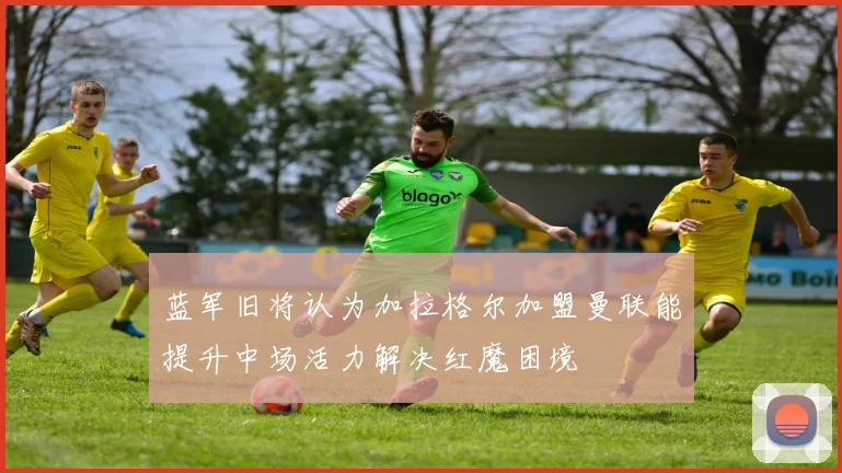 蓝军旧将认为加拉格尔加盟曼联能提升中场活力解决红魔困境