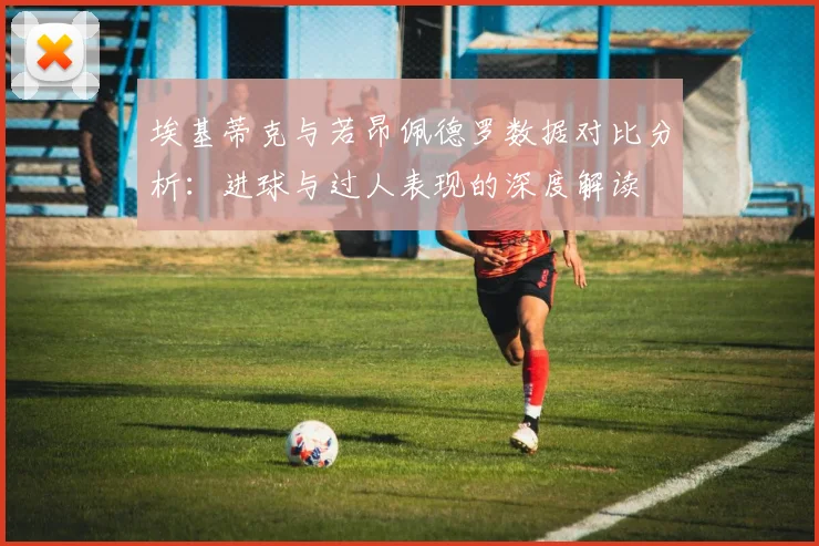 埃基蒂克与若昂佩德罗数据对比分析：进球与过人表现的深度解读