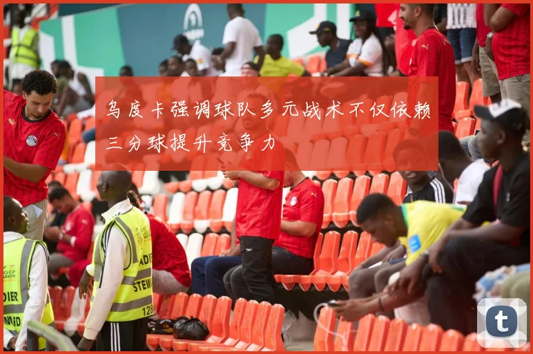 乌度卡强调球队多元战术不仅依赖三分球提升竞争力