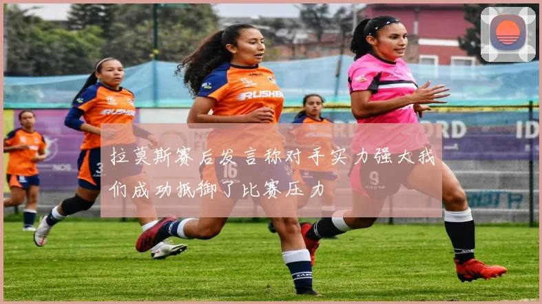 拉莫斯赛后发言称对手实力强大我们成功抵御了比赛压力