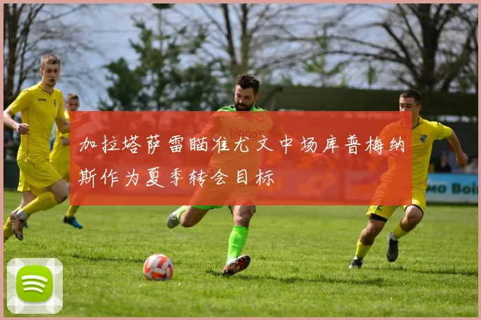 加拉塔萨雷瞄准尤文中场库普梅纳斯作为夏季转会目标