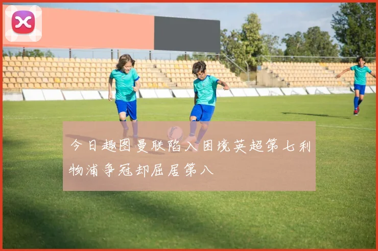 今日趣图曼联陷入困境英超第七利物浦争冠却屈居第八