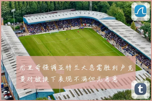 尤里奇强调亚特兰大急需胜利卢克曼对被换下表现不满但无恶意