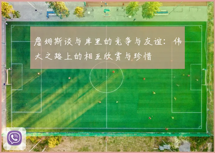 詹姆斯谈与库里的竞争与友谊：伟大之路上的相互欣赏与珍惜