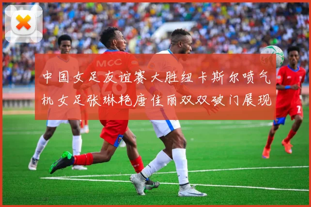 中国女足友谊赛大胜纽卡斯尔喷气机女足张琳艳唐佳丽双双破门展现实力