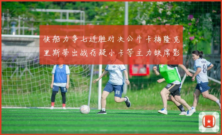 快船力争七连胜对决公牛卡梅隆克里斯蒂出战存疑小卡等主力缺席影响比赛走势