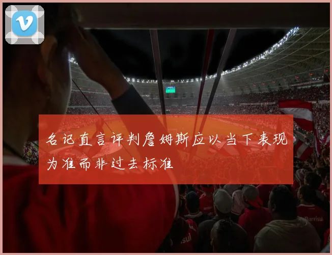 名记直言评判詹姆斯应以当下表现为准而非过去标准