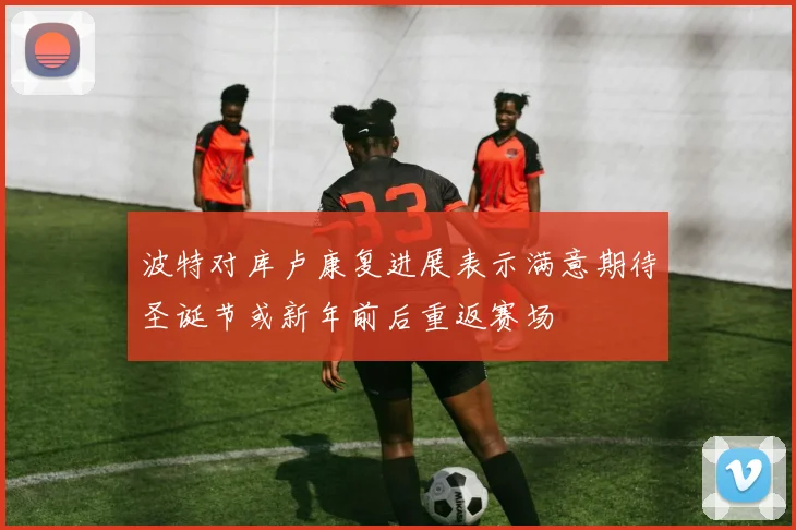 波特对库卢康复进展表示满意期待圣诞节或新年前后重返赛场