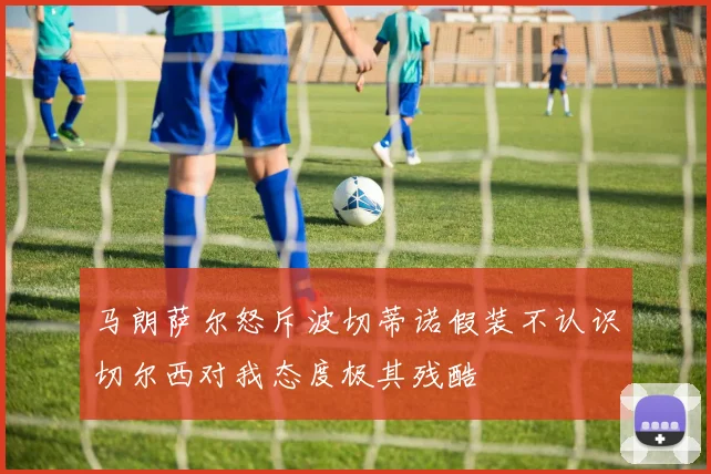 马朗萨尔怒斥波切蒂诺假装不认识切尔西对我态度极其残酷