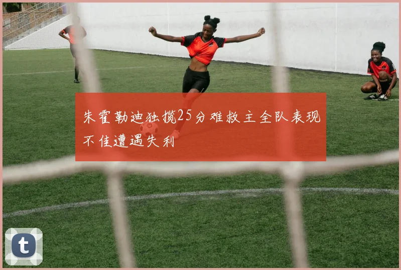 朱霍勒迪独揽25分难救主全队表现不佳遭遇失利
