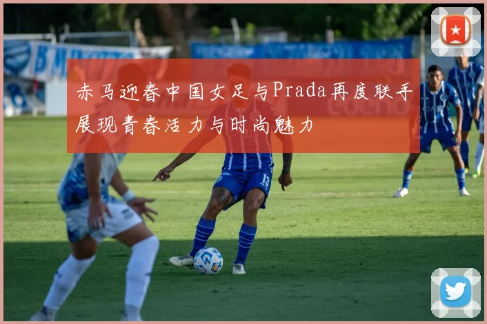 赤马迎春中国女足与Prada再度联手展现青春活力与时尚魅力