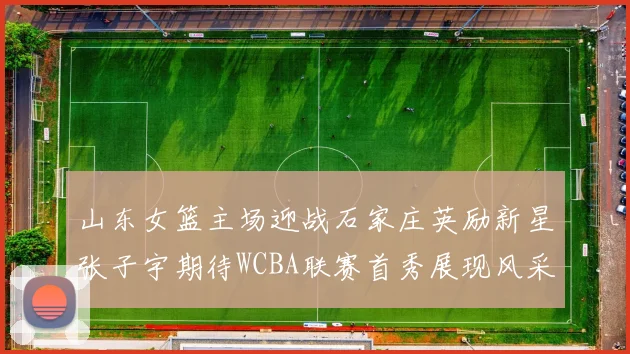 山东女篮主场迎战石家庄英励新星张子宇期待WCBA联赛首秀展现风采