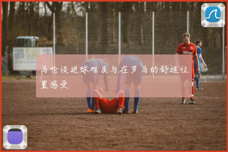 马伦谈进球难度与在罗马的舒适位置感受