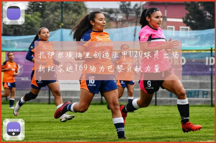 扎伊尔埃梅里创造法甲U20球员出场新纪录达169场为巴黎贡献力量