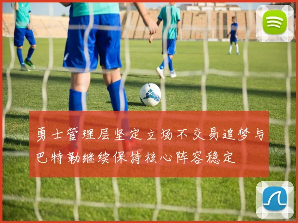 勇士管理层坚定立场不交易追梦与巴特勒继续保持核心阵容稳定