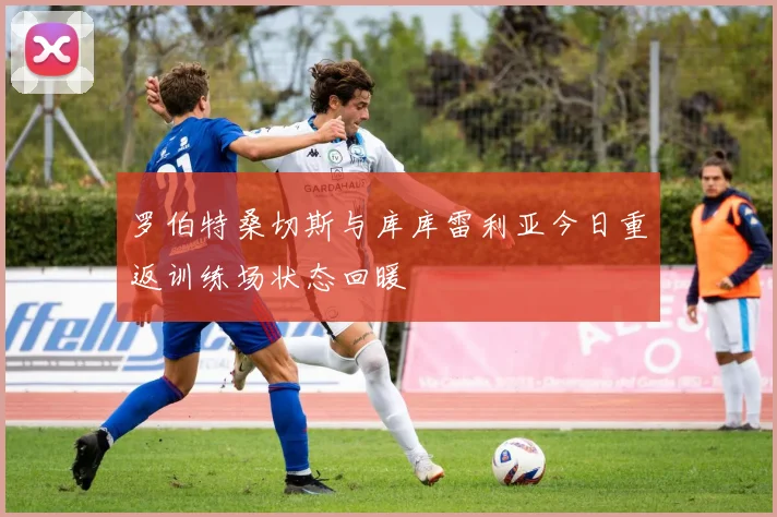 罗伯特桑切斯与库库雷利亚今日重返训练场状态回暖