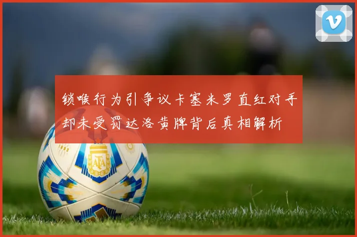 锁喉行为引争议卡塞米罗直红对手却未受罚达洛黄牌背后真相解析