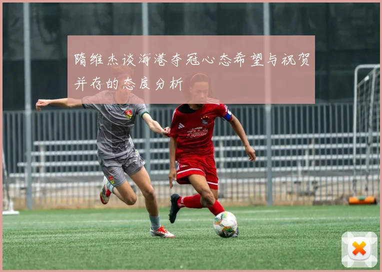 隋维杰谈海港夺冠心态希望与祝贺并存的态度分析
