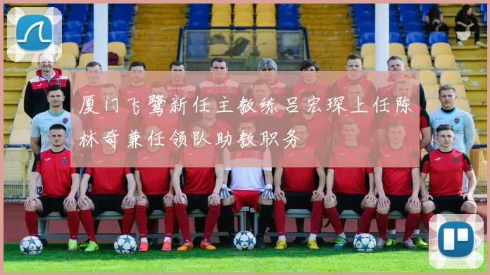 厦门飞鹭新任主教练吕宏琛上任陈林奇兼任领队助教职务