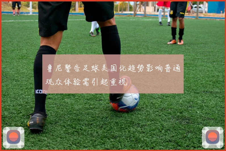 鲁尼警告足球美国化趋势影响普通观众体验需引起重视