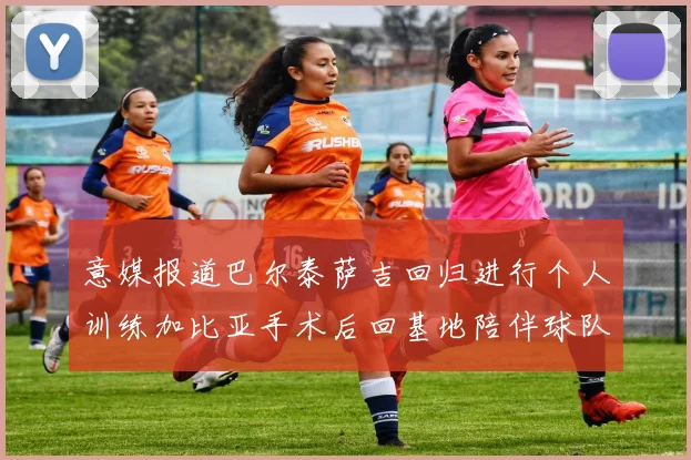 意媒报道巴尔泰萨吉回归进行个人训练加比亚手术后回基地陪伴球队恢复状态