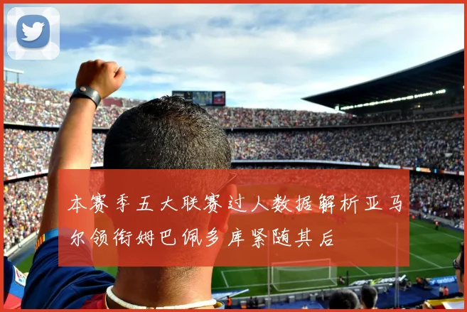 本赛季五大联赛过人数据解析亚马尔领衔姆巴佩多库紧随其后