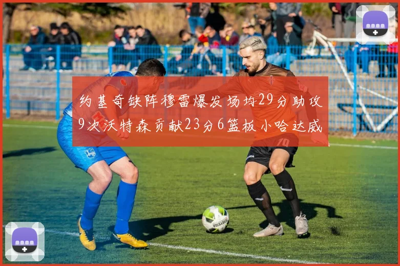 约基奇缺阵穆雷爆发场均29分助攻9次沃特森贡献23分6篮板小哈达威也有17分表现出色