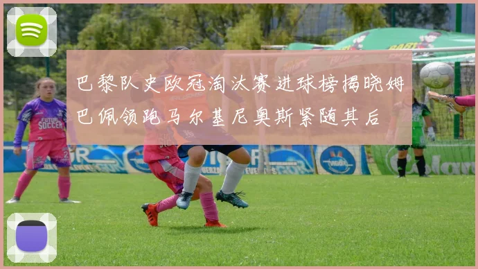巴黎队史欧冠淘汰赛进球榜揭晓姆巴佩领跑马尔基尼奥斯紧随其后