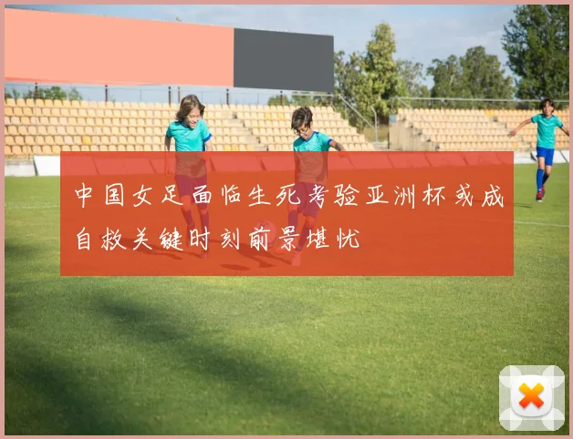 中国女足面临生死考验亚洲杯或成自救关键时刻前景堪忧