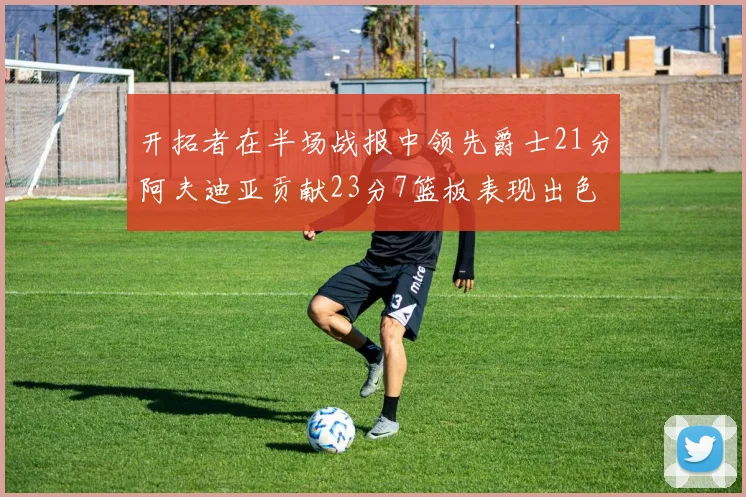 开拓者在半场战报中领先爵士21分阿夫迪亚贡献23分7篮板表现出色