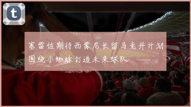 塞雷佐期待西蒙尼长留马竞并计划围绕小蜘蛛打造未来球队