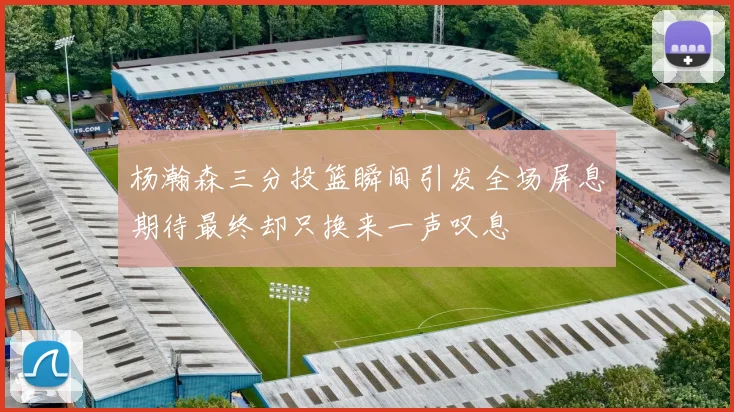 杨瀚森三分投篮瞬间引发全场屏息期待最终却只换来一声叹息