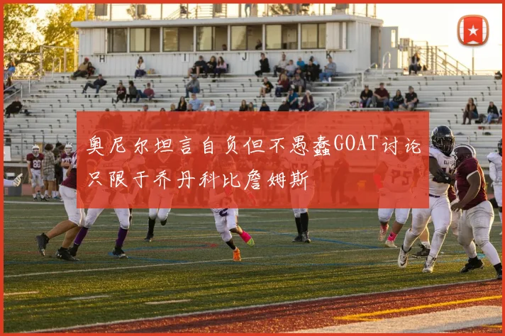 奥尼尔坦言自负但不愚蠢GOAT讨论只限于乔丹科比詹姆斯