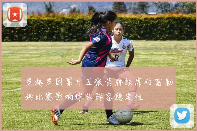 罗梅罗因累计五张黄牌缺席对富勒姆比赛影响球队阵容稳定性