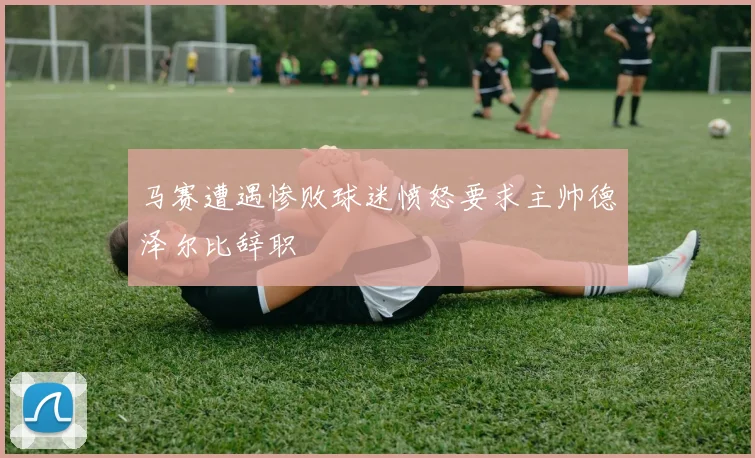 马赛遭遇惨败球迷愤怒要求主帅德泽尔比辞职