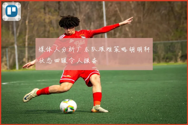 媒体人分析广东队艰难策略胡明轩状态回暖令人振奋