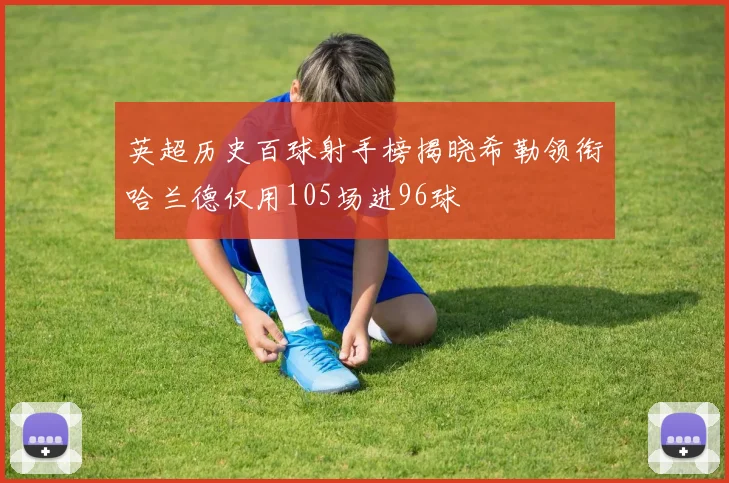 英超历史百球射手榜揭晓希勒领衔哈兰德仅用105场进96球