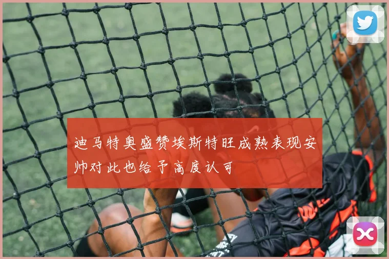 迪马特奥盛赞埃斯特旺成熟表现安帅对此也给予高度认可