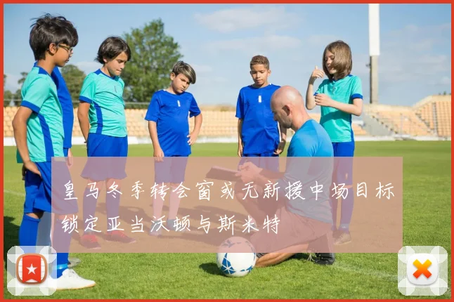 皇马冬季转会窗或无新援中场目标锁定亚当沃顿与斯米特