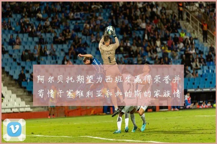 阿尔贝托期望为西班牙赢得荣誉并寄情于塞维利亚和加的斯的家族情怀