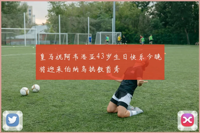 皇马祝阿韦洛亚43岁生日快乐今晚将迎来伯纳乌执教首秀