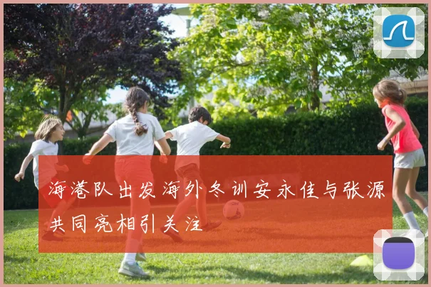 海港队出发海外冬训安永佳与张源共同亮相引关注